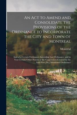 An Act to Amend and Consolidate the Provisions of the Ordinance to Incorporate the City and Town of Montreal [microform]: and of a Certain Ordinance A