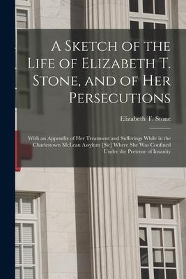 A Sketch of the Life of Elizabeth T. Stone and of Her Persecutions: With an Appendix of Her Treatment and Sufferings While in the Charlestown McLean
