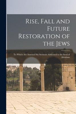 Rise Fall and Future Restoration of the Jews: to Which Are Annexed Six Sermons Addressed to the Seed of Abraham