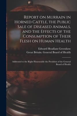 Report on Murrain in Horned Cattle the Public Sale of Diseased Animals and the Effects of the Consumption of Their Flesh on Human Health: Addressed