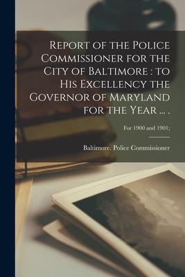Report of the Police Commissioner for the City of Baltimore: to His Excellency the Governor of Maryland for the Year ... .; For 1900 and 1901;