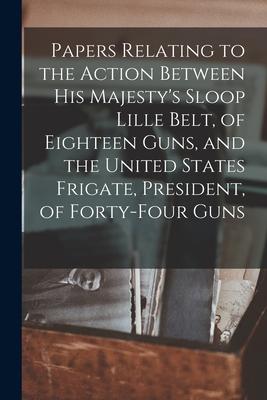 Papers Relating to the Action Between His Majesty‘s Sloop Lille Belt of Eighteen Guns and the United States Frigate President of Forty-four Guns [