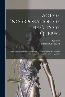 Act of Incorporation of the City of Quebec [microform]: Compilation of the Several Statutes Concerning That Act and the Recorder‘s Court of the City o