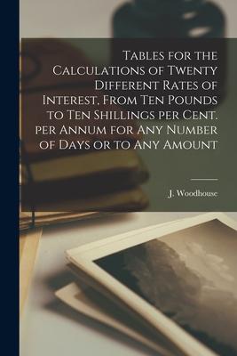 Tables for the Calculations of Twenty Different Rates of Interest From Ten Pounds to Ten Shillings per Cent. per Annum for Any Number of Days or to A