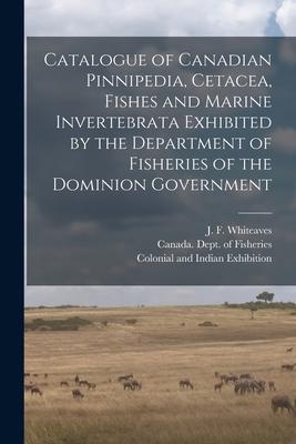 Catalogue of Canadian Pinnipedia Cetacea Fishes and Marine Invertebrata Exhibited by the Department of Fisheries of the Dominion Government [microfo