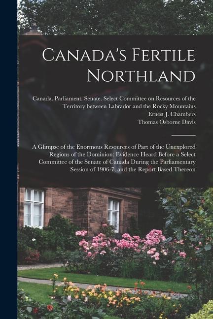 Canada‘s Fertile Northland: a Glimpse of the Enormous Resources of Part of the Unexplored Regions of the Dominion: Evidence Heard Before a Select