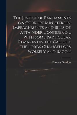 The Justice of Parliaments on Corrupt Ministers in Impeachments and Bills of Attainder Consider‘d ... With Some Particular Remarks on the Cases of the