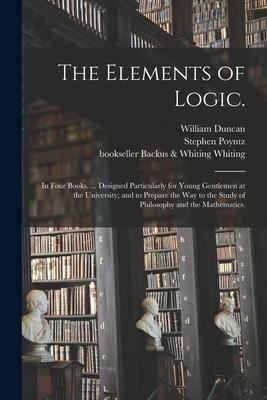 The Elements of Logic.: In Four Books. ... ed Particularly for Young Gentlemen at the University; and to Prepare the Way to the Study of