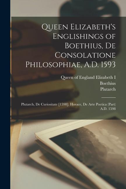Queen Elizabeth‘s Englishings of Boethius De Consolatione Philosophiae A.D. 1593: Plutarch De Curiositate [1598]; Horace De Arte Poetica (part) A.