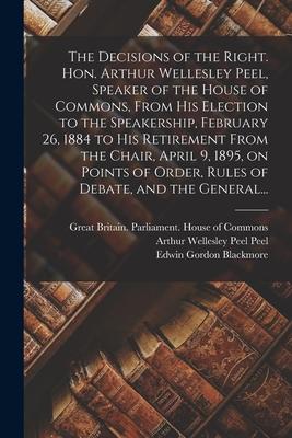 The Decisions of the Right. Hon. Arthur Wellesley Peel Speaker of the House of Commons From His Election to the Speakership February 26 1884 to Hi