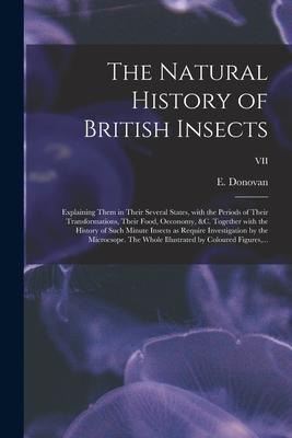 The Natural History of British Insects; Explaining Them in Their Several States With the Periods of Their Transformations Their Food Oeconomy &c.