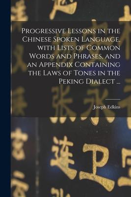 Progressive Lessons in the Chinese Spoken Language With Lists of Common Words and Phrases and an Appendix Containing the Laws of Tones in the Peking