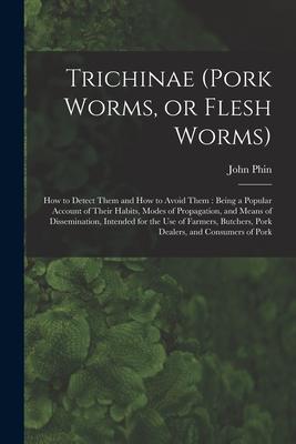 Trichinae (pork Worms or Flesh Worms): How to Detect Them and How to Avoid Them: Being a Popular Account of Their Habits Modes of Propagation and M