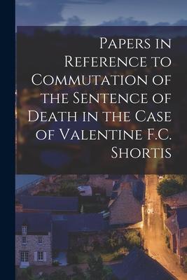 Papers in Reference to Commutation of the Sentence of Death in the Case of Valentine F.C. Shortis [microform]