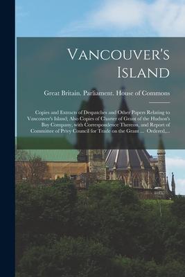Vancouver‘s Island; Copies and Extracts of Despatches and Other Papers Relating to Vancouver‘s Island; Also Copies of Charter of Grant of the Hudson‘s