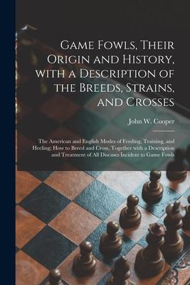 Game Fowls Their Origin and History With a Description of the Breeds Strains and Crosses: the American and English Modes of Feeding Training and