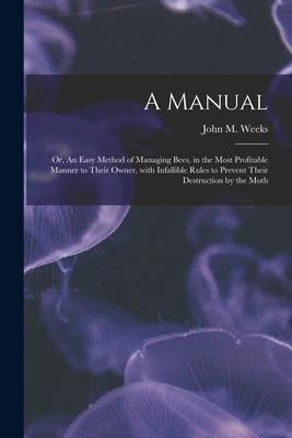 A Manual: or An Easy Method of Managing Bees in the Most Profitable Manner to Their Owner With Infallible Rules to Prevent Th