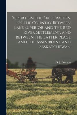 Report on the Exploration of the Country Between Lake Superior and the Red River Settlement and Between the Latter Place and the Assiniboine and Sask