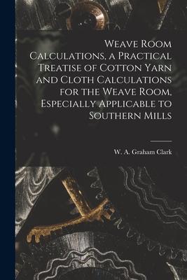 Weave Room Calculations a Practical Treatise of Cotton Yarn and Cloth Calculations for the Weave Room Especially Applicable to Southern Mills