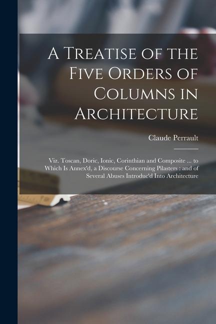 A Treatise of the Five Orders of Columns in Architecture: Viz. Toscan Doric Ionic Corinthian and Composite ... to Which is Annex‘d a Discourse Con