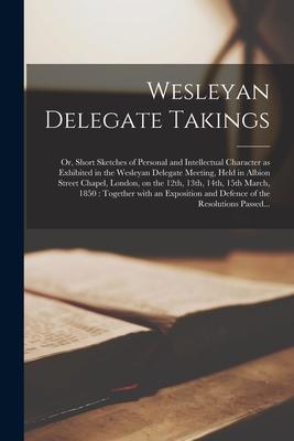 Wesleyan Delegate Takings: or Short Sketches of Personal and Intellectual Character as Exhibited in the Wesleyan Delegate Meeting Held in Albio