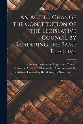An Act to Change the Constitution of the Legislative Council by Rendering the Same Elective [microform]