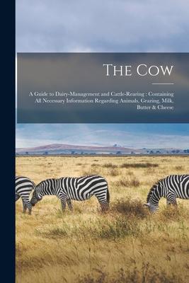The Cow: a Guide to Dairy-management and Cattle-rearing: Containing All Necessary Information Regarding Animals Grazing Milk