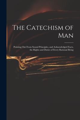 The Catechism of Man: Pointing out From Sound Principles and Acknowledged Facts the Rights and Duties of Every Rational Being