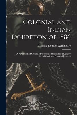 Colonial and Indian Exhibition of 1886 [microform]: a Revelation of Canada‘s Progress and Resources: Extracts From British and Colonial Journals