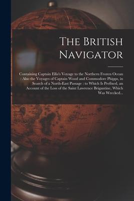 The British Navigator [microform]: Containing Captain Ellis‘s Voyage to the Northern Frozen Ocean: Also the Voyages of Captain Wood and Commodore Phip