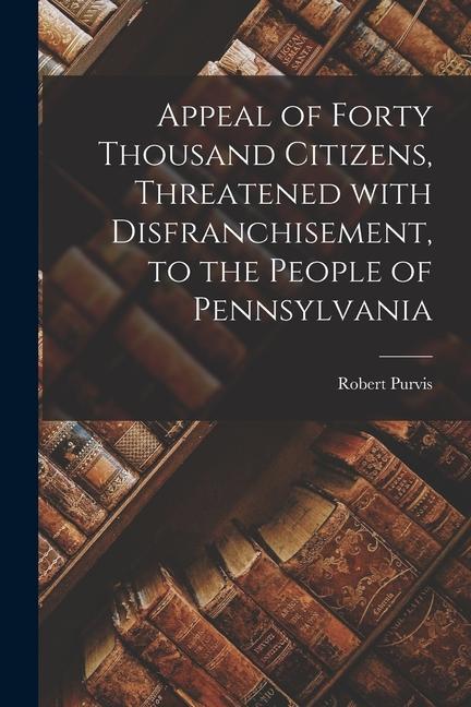 Appeal of Forty Thousand Citizens Threatened With Disfranchisement to the People of Pennsylvania