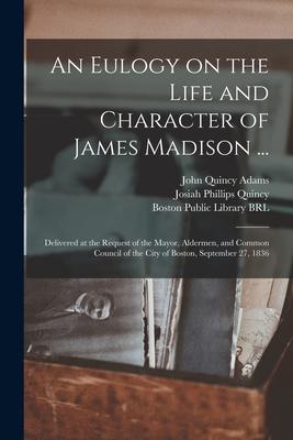 An Eulogy on the Life and Character of James Madison ...: Delivered at the Request of the Mayor Aldermen and Common Council of the City of Boston S