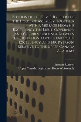 Petition of the Rev. E. Ryerson to the House of Assembly Together With a Message From His Excellency the Lieut. Governor and Corrrespondence Between