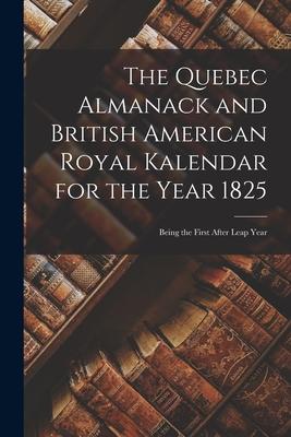 The Quebec Almanack and British American Royal Kalendar for the Year 1825 [microform]: Being the First After Leap Year