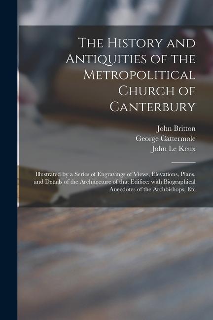 The History and Antiquities of the Metropolitical Church of Canterbury; Illustrated by a Series of Engravings of Views Elevations Plans and Details