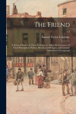 The Friend: a Series of Essays in Three Volumes to Aid in the Formation of Fixed Principles in Politics Morals and Religion W
