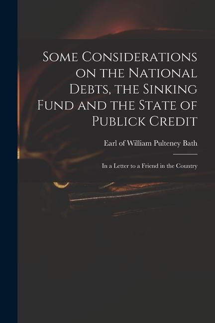 Some Considerations on the National Debts the Sinking Fund and the State of Publick Credit: in a Letter to a Friend in the Country