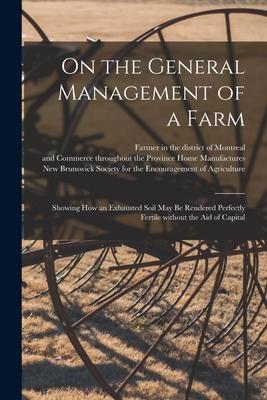 On the General Management of a Farm [microform]: Showing How an Exhausted Soil May Be Rendered Perfectly Fertile Without the Aid of Capital