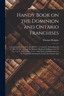 Handy Book on the Dominion and Ontario Franchises [microform]: Containing the Franchise Act (R.S.C. C.5) and the Amending Act of 1889 (52 Vic. C.9) a