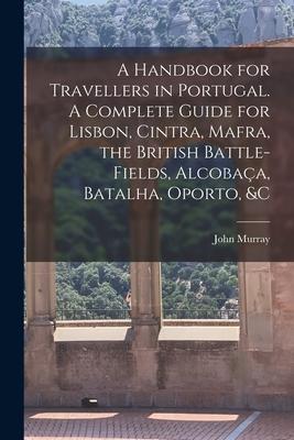 A Handbook for Travellers in Portugal. A Complete Guide for Lisbon Cintra Mafra the British Battle-fields Alcobaça Batalha Oporto &c