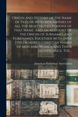 Origin and History of the Name of Taylor With Biographies of All the Most Noted Persons of That Name. And an Account of the Origin of Surnames and Fo