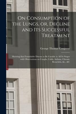 On Consumption of the Lungs or Decline and Its Successful Treatment [electronic Resource]: Showing That Formidable Disease to Be Curable in All Its