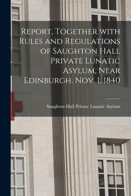 Report Together With Rules and Regulations of Saughton Hall Private Lunatic Asylum Near Edinburgh. Nov. 1 1840