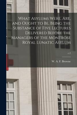 What Asylums Were Are and Ought to Be Being the Substance of Five Lectures Delivered Before the Managers of the Montrose Royal Lunatic Asylum; c.2