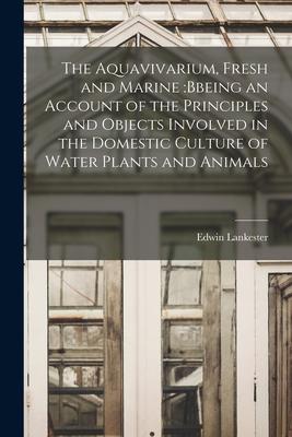 The Aquavivarium Fresh and Marine: bbeing an Account of the Principles and Objects Involved in the Domestic Culture of Water Plants and Animals