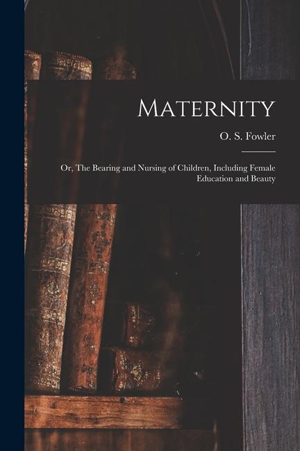 Maternity: or The Bearing and Nursing of Children Including Female Education and Beauty