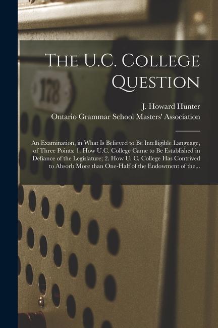 The U.C. College Question [microform]: an Examination in What is Believed to Be Intelligible Language of Three Points: 1. How U.C. College Came to B
