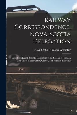 Railway Correspondence Nova-Scotia Delegation [microform]: Despatches Laid Before the Legislature in the Session of 1851 on the Subject of the Halif