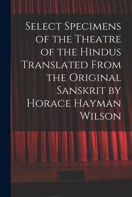 Select Specimens of the Theatre of the Hindus Translated From the Original Sanskrit by Horace Hayman Wilson