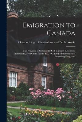 Emigration to Canada: the Province of Ontario; Its Soil Climate Resources Institutions Free Grant Lands &c &c. for the Information of